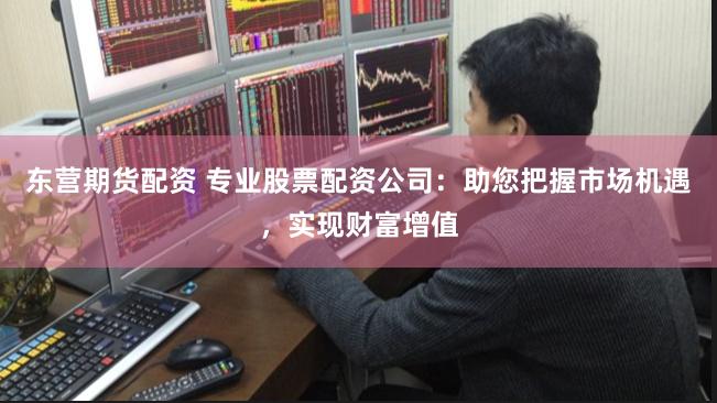 东营期货配资 专业股票配资公司：助您把握市场机遇，实现财富增值